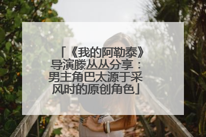 《我的阿勒泰》导演滕丛丛分享：男主角巴太源于采风时的原创角色
