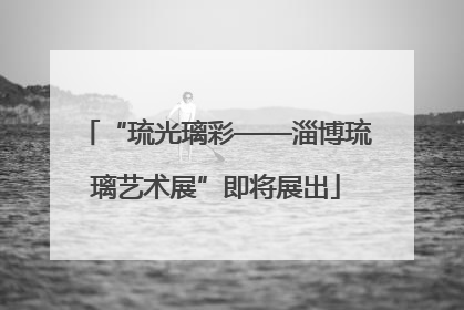 “琉光璃彩——淄博琉璃艺术展”即将展出