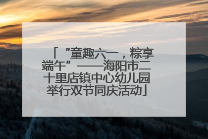 “童趣六一，粽享端午”——海阳市二十里店镇中心幼儿园举行双节同庆活动