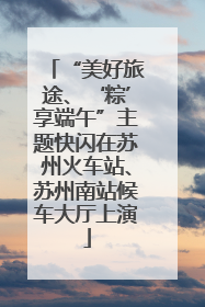 “美好旅途、‘粽’享端午”主题快闪在苏州火车站、苏州南站候车大厅上演