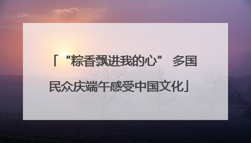 “粽香飘进我的心” 多国民众庆端午感受中国文化