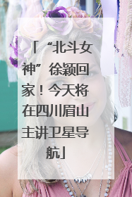 “北斗女神”徐颖回家！今天将在四川眉山主讲卫星导航