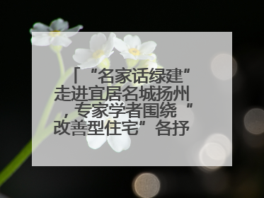 “名家话绿建”走进宜居名城扬州，专家学者围绕“改善型住宅”各抒己见贡献智慧