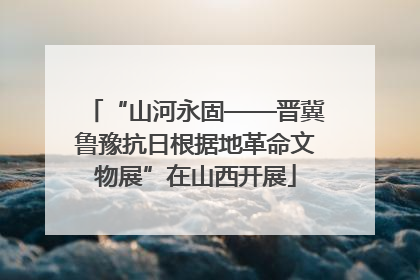 “山河永固——晋冀鲁豫抗日根据地革命文物展”在山西开展