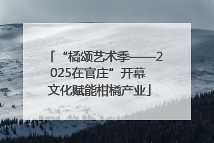 “橘颂艺术季——2025在官庄”开幕 文化赋能柑橘产业