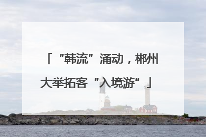 “韩流”涌动，郴州大举拓客“入境游”