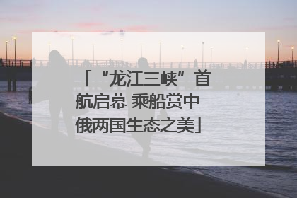 “龙江三峡”首航启幕 乘船赏中俄两国生态之美