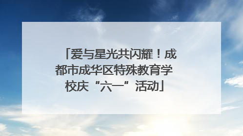 爱与星光共闪耀！成都市成华区特殊教育学校庆“六一”活动