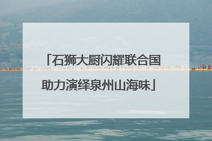 石狮大厨闪耀联合国 助力演绎泉州山海味