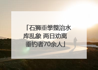 石狮重拳整治水库乱象 两日劝离垂钓者70余人