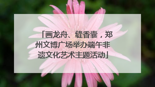 画龙舟、缝香囊，郑州文博广场举办端午非遗文化艺术主题活动