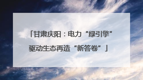 甘肃庆阳：电力“绿引擎” 驱动生态再造“新答卷”