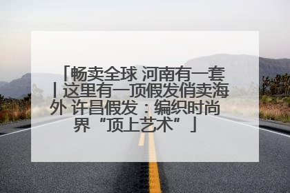 畅卖全球 河南有一套丨这里有一顶假发俏卖海外 许昌假发：编织时尚界“顶上艺术”