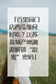 百果园门店西瓜缘何好吃？江苏盐城产地溯源解锁“甜蜜”密码