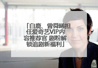 白鹿、曾舜晞担任爱奇艺VIP内容推荐官 剧粉解锁追剧新福利