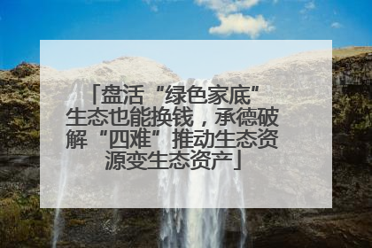 盘活“绿色家底” 生态也能换钱，承德破解“四难”推动生态资源变生态资产