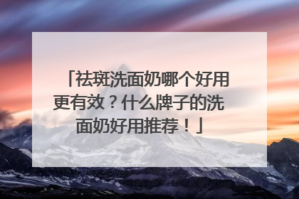 祛斑洗面奶哪个好用更有效？什么牌子的洗面奶好用推荐！