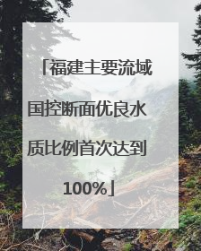 福建主要流域国控断面优良水质比例首次达到100%