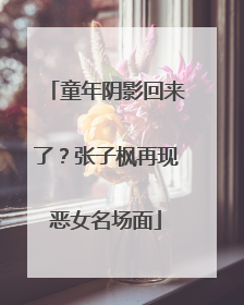 童年阴影回来了？张子枫再现恶女名场面