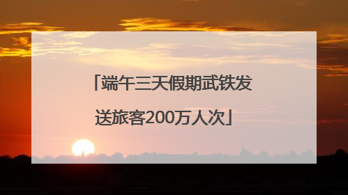端午三天假期武铁发送旅客200万人次