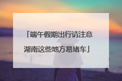 端午假期出行请注意 湖南这些地方易堵车
