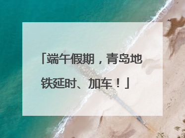 端午假期，青岛地铁延时、加车！