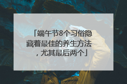 端午节8个习俗隐藏着最佳的养生方法，尤其最后两个