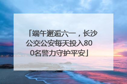 端午邂逅六一，长沙公交公安每天投入800名警力守护平安