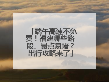 端午高速不免费！福建哪些路段、景点易堵？出行攻略来了