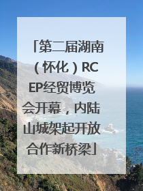 第二届湖南（怀化）RCEP经贸博览会开幕，内陆山城架起开放合作新桥梁