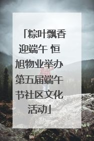 粽叶飘香迎端午 恒旭物业举办第五届端午节社区文化活动