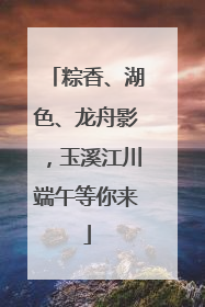 粽香、湖色、龙舟影，玉溪江川端午等你来