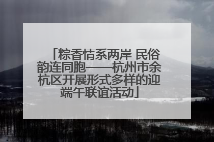 粽香情系两岸 民俗韵连同胞——杭州市余杭区开展形式多样的迎端午联谊活动