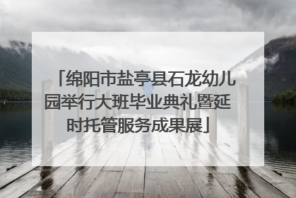 绵阳市盐亭县石龙幼儿园举行大班毕业典礼暨延时托管服务成果展