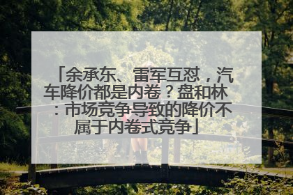 余承东、雷军互怼，汽车降价都是内卷？盘和林：市场竞争导致的降价不属于内卷式竞争