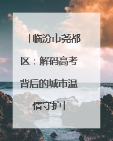 临汾市尧都区：解码高考背后的城市温情守护