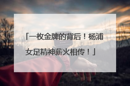 一枚金牌的背后！杨浦女足精神薪火相传！