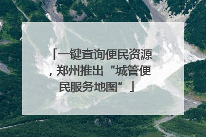 一键查询便民资源，郑州推出“城管便民服务地图”