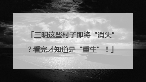 三明这些村子即将“消失”？看完才知道是“重生”！