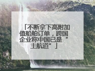不断拿下高附加值船舶订单，跨国企业称中国已是“主航道”