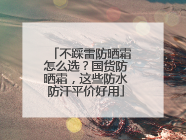 不踩雷防晒霜怎么选？国货防晒霜，这些防水防汗平价好用