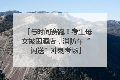 与时间赛跑！考生母女被困酒店，消防车“闪送”冲刺考场
