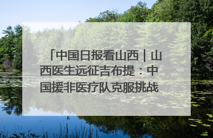 中国日报看山西｜山西医生远征吉布提：中国援非医疗队克服挑战救助非洲患者