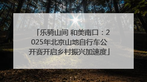 乐骑山间 和美南口：2025年北京山地自行车公开赛开启乡村振兴加速度