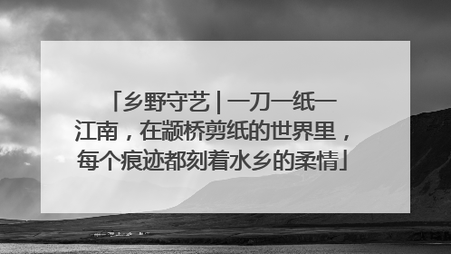 乡野守艺 | 一刀一纸一江南，在颛桥剪纸的世界里，每个痕迹都刻着水乡的柔情