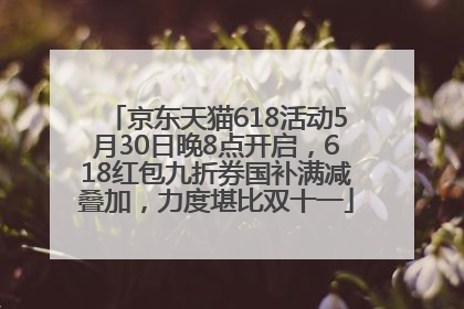 京东天猫618活动5月30日晚8点开启，618红包九折券国补满减叠加，力度堪比双十一