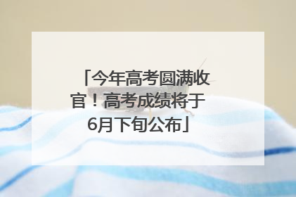今年高考圆满收官！高考成绩将于6月下旬公布