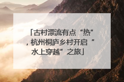古村漂流有点“热”，杭州桐庐乡村开启“水上穿越”之旅