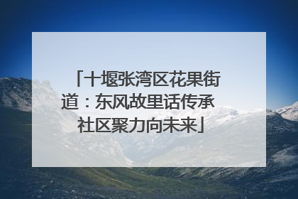 十堰张湾区花果街道：东风故里话传承 社区聚力向未来