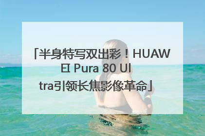 半身特写双出彩！HUAWEI Pura 80 Ultra引领长焦影像革命